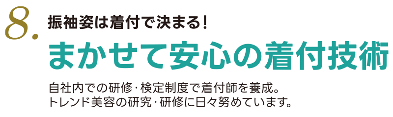 8. 振袖姿は着付で決まる！まかせて安心の着付技術  自社内での研修・検定制度で着付師を養成。トレンド美容の研究・研修に日々勤めています