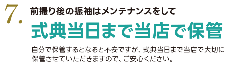 7.前撮り後の振袖はメンテナンスして式典当日まで当店で保管  「着物のたたみ方がわからない」「シワがつきそう」自分で保管するとなると不安ですが、式典当日まで当店で大切に保管させていただきますのでご安心ください