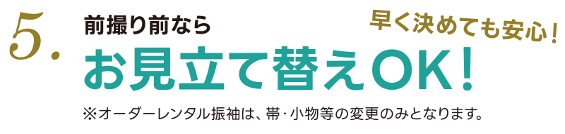 5. 前撮り前なら振袖変更OK！ ※オーダーレンタル振袖は帯・小物のみの変更となります