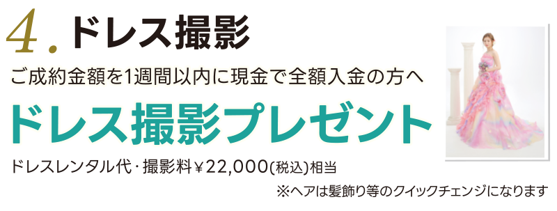 4. ご成約金額を1週間以内に全額入金の方へ ドレス撮影プレゼント ドレスレンタル料・撮影料¥22,000(税込)相当  ※プリント(またはデータ)は別途ご購入ください ※ヘアは髪飾り等のクイックチェンジになります