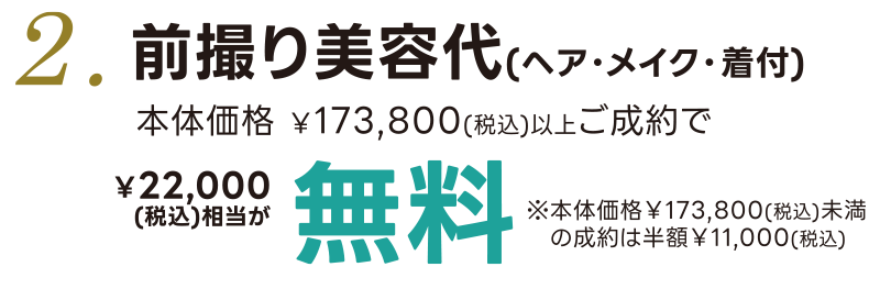 2. 前撮り美容代(ヘア・メイク・着付) 本体価格¥173,800(税込)以上ご成約で ¥22,000(税込)相当が無料 ※本体価格¥173,800(税込)未満のご成約は半額¥11,000(税込)